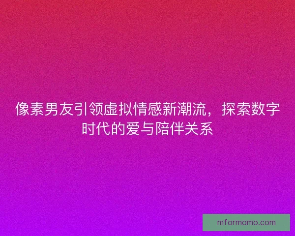 像素男友引领虚拟情感新潮流,探索数字时代的爱与陪伴关系 像素男友引领虚拟情感新潮流,探索数字时代的爱与陪伴关系