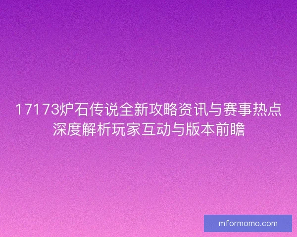 17173炉石传说全新攻略资讯与赛事热点深度解析玩家互动与版本前瞻