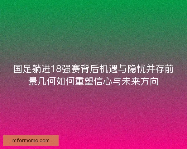 国足躺进18强赛背后机遇与隐忧并存前景几何如何重塑信心与未来方向