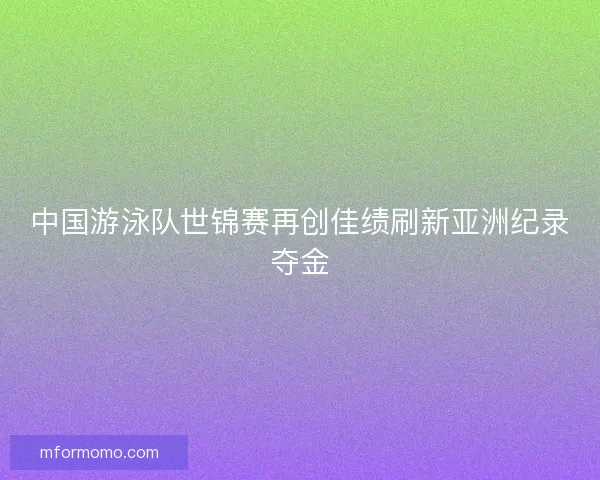 中国游泳队世锦赛再创佳绩刷新亚洲纪录夺金 中国游泳队世锦赛再创佳绩刷新亚洲纪录夺金