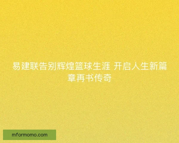易建联告别辉煌篮球生涯 开启人生新篇章再书传奇