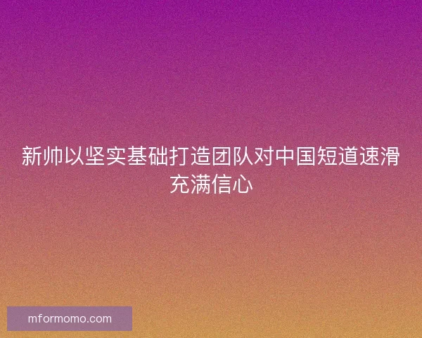 新帅以坚实基础打造团队对中国短道速滑充满信心