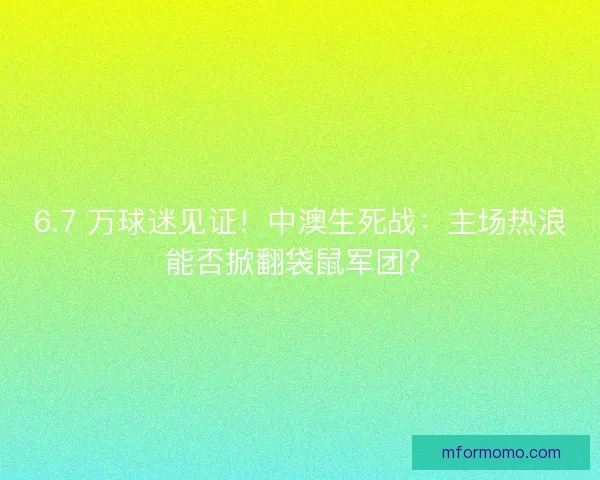 6.7 万球迷见证！中澳生死战：主场热浪能否掀翻袋鼠军团？