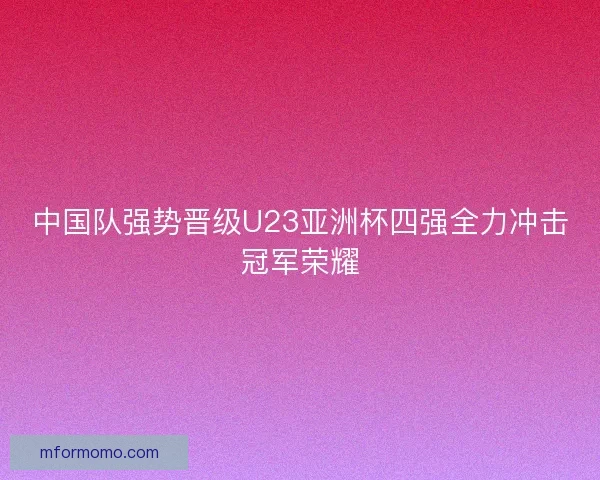 中国队强势晋级U23亚洲杯四强全力冲击冠军荣耀 中国队强势晋级U23亚洲杯四强全力冲击冠军荣耀