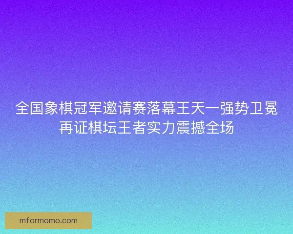 全国象棋冠军邀请赛落幕王天一强势卫冕再证棋坛王者实力震撼全场