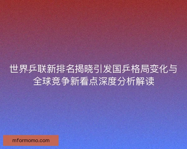 世界乒联新排名揭晓引发国乒格局变化与全球竞争新看点深度分析解读