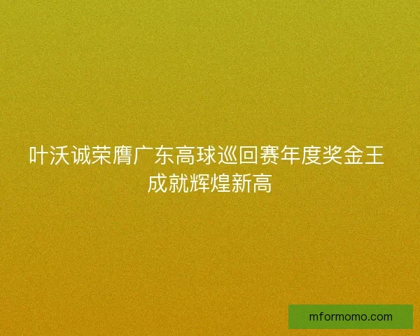 叶沃诚荣膺广东高球巡回赛年度奖金王 成就辉煌新高