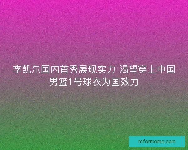 李凯尔国内首秀展现实力 渴望穿上中国男篮1号球衣为国效力