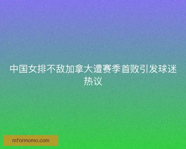 中国女排不敌加拿大遭赛季首败引发球迷热议