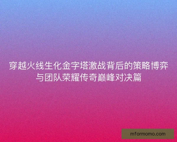 穿越火线生化金字塔激战背后的策略博弈与团队荣耀传奇巅峰对决篇 穿越火线生化金字塔激战背后的策略博弈与团队荣耀传奇巅峰对决篇