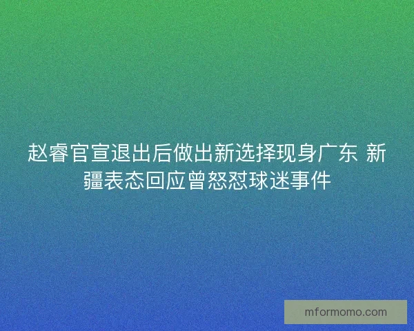 赵睿官宣退出后做出新选择现身广东 新疆表态回应曾怒怼球迷事件 赵睿官宣退出后做出新选择现身广东 新疆表态回应曾怒怼球迷事件