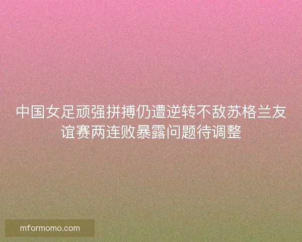 中国女足顽强拼搏仍遭逆转不敌苏格兰友谊赛两连败暴露问题待调整