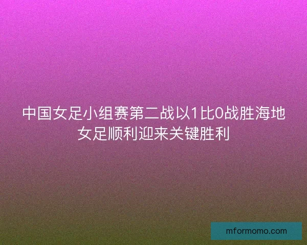 中国女足小组赛第二战以1比0战胜海地女足顺利迎来关键胜利
