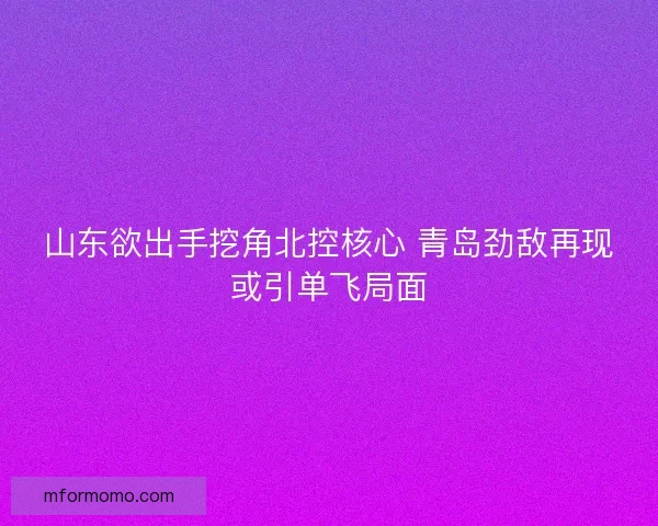 山东欲出手挖角北控核心 青岛劲敌再现或引单飞局面