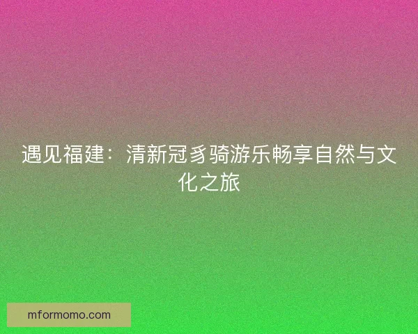 遇见福建：清新冠豸骑游乐畅享自然与文化之旅