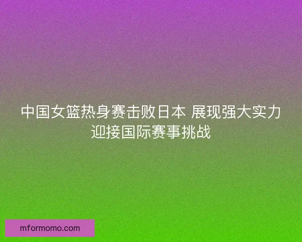 中国女篮热身赛击败日本 展现强大实力迎接国际赛事挑战