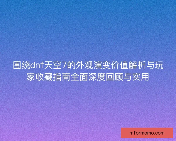 围绕dnf天空7的外观演变价值解析与玩家收藏指南全面深度回顾与实用